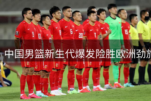 中国男篮新生代爆发险胜欧洲劲旅 7次助攻背后暗藏战术转型阵痛