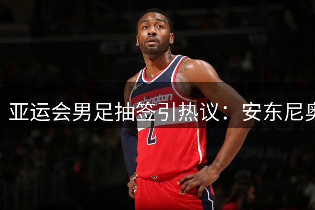 亚运会男足抽签引热议：安东尼奥率队迎战强敌 超龄球员人选存争议
