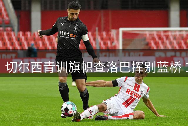 切尔西青训旗帜查洛巴挥别蓝桥 18年蓝军生涯铸就铁血中卫