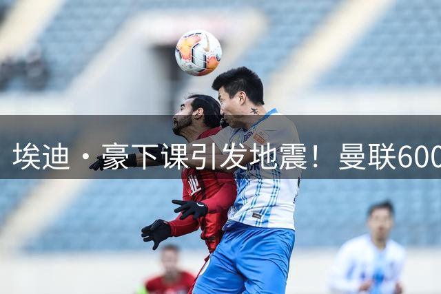 埃迪·豪下课引发地震！曼联6000万抢霍尔，还想顺手截胡巴萨猎物