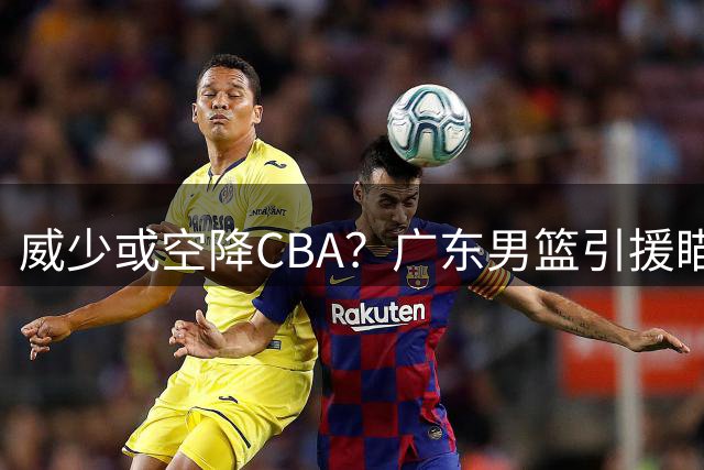 威少或空降CBA？广东男篮引援瞄准NBA三双王