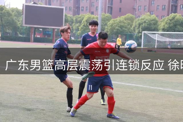广东男篮高层震荡引连锁反应 徐昕归属权博弈暗流涌动