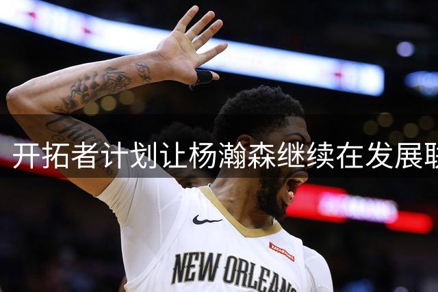 开拓者计划让杨瀚森继续在发展联盟磨练