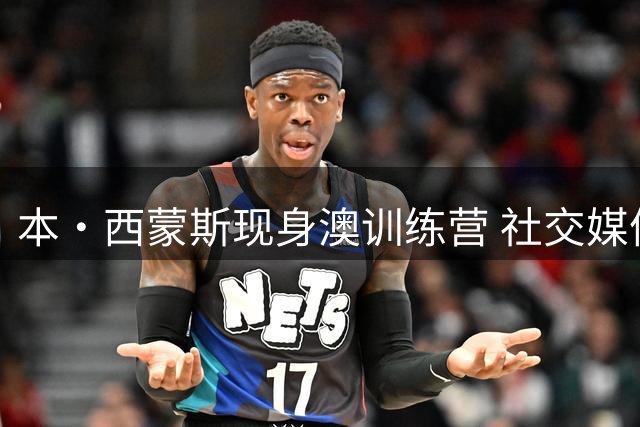 本·西蒙斯现身澳训练营 社交媒体分享训练动态
