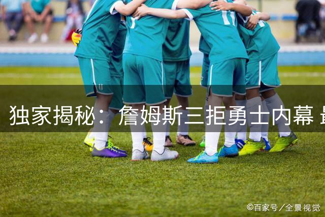 独家揭秘：詹姆斯三拒勇士内幕 最终选择76人背后有何隐情？