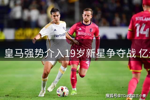 皇马强势介入19岁新星争夺战 亿元级转会博弈暗流涌动