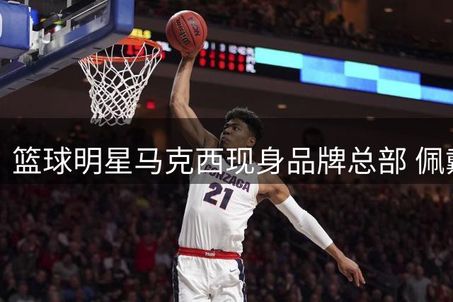 篮球明星马克西现身品牌总部 佩戴工牌与员工互动