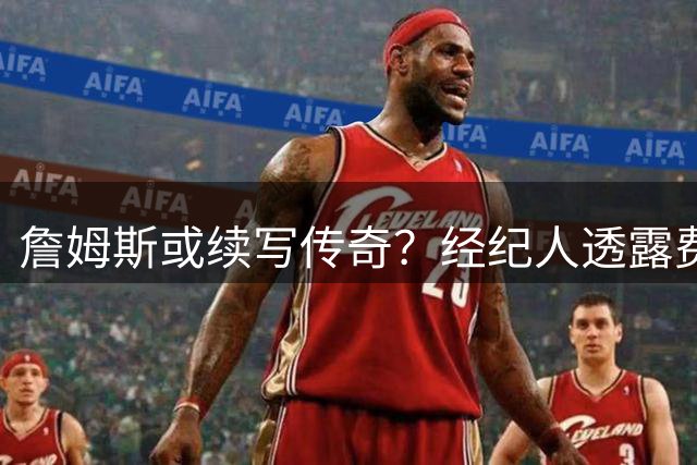 詹姆斯或续写传奇？经纪人透露费城环境或助其征战至45岁