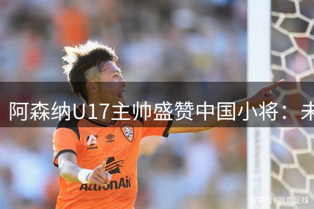 阿森纳U17主帅盛赞中国小将：未来之星闪耀国际赛场