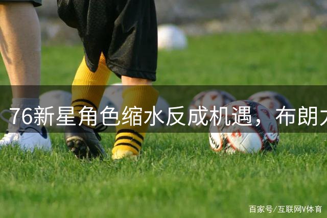 76新星角色缩水反成机遇，布朗力荐埃奇科姆逆境成长