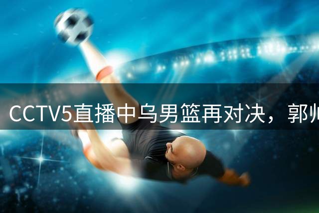 CCTV5直播中乌男篮再对决，郭帅新战术引关注